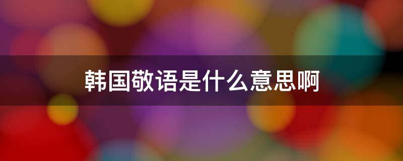 韩国敬语是什么意思啊（韩国的敬语是什么）