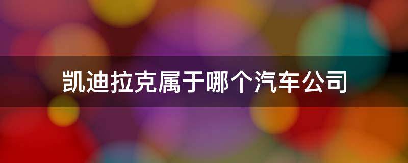 凯迪拉克属于哪个汽车公司 凯迪拉克属于哪个汽车公司有什么寓意举例几个车型