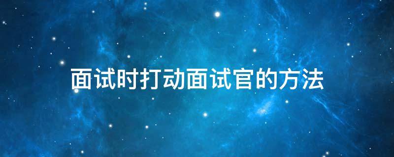 面试时打动面试官的方法 面试时如何打动面试官