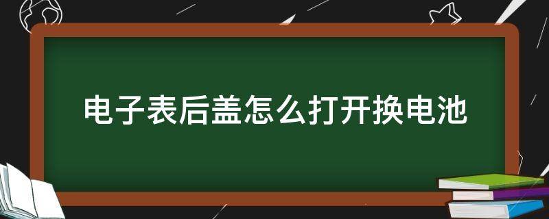 电子表后盖怎么打开换电池（电子表怎么把后盖打开换电池）