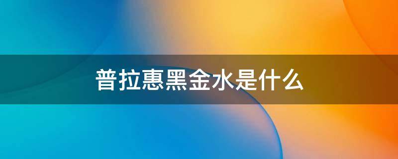 普拉惠黑金水是什么 普拉惠黑金水是什么意思