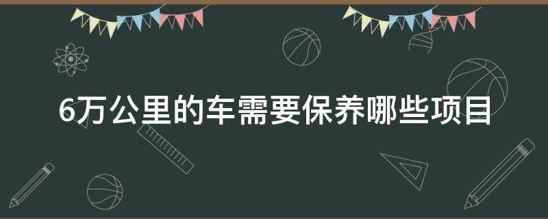 6万公里的车需要保养哪些项目（6万公里的车需要保养哪些项目大概多少钱）