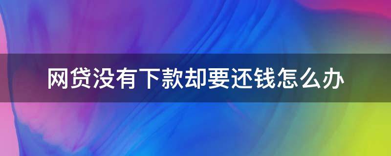 网贷没有下款却要还钱怎么办（网贷没有下款还要还吗）