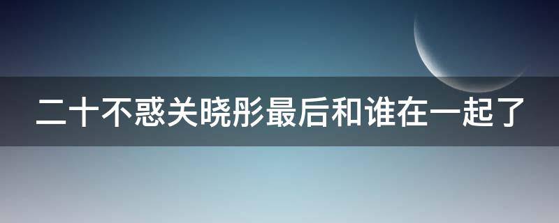 二十不惑关晓彤最后和谁在一起了