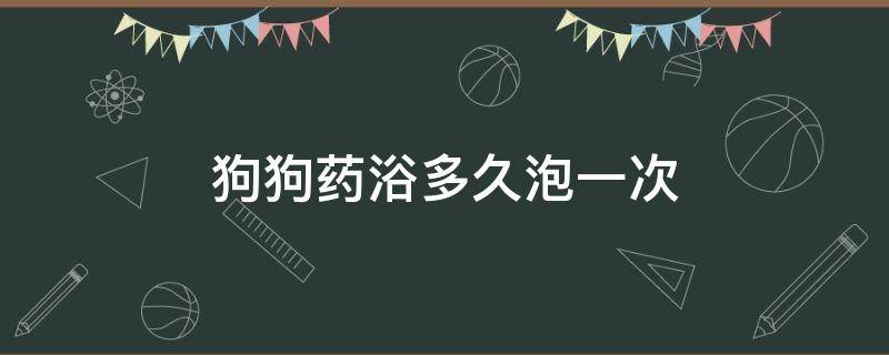 狗狗药浴多久泡一次（狗狗药浴一般泡几次）