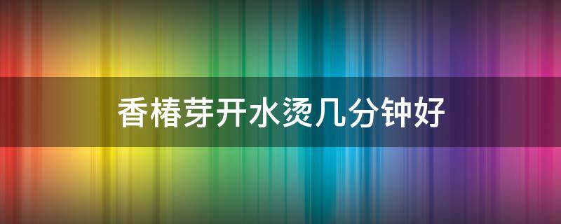 香椿芽开水烫几分钟好（香椿芽要烫几分钟）