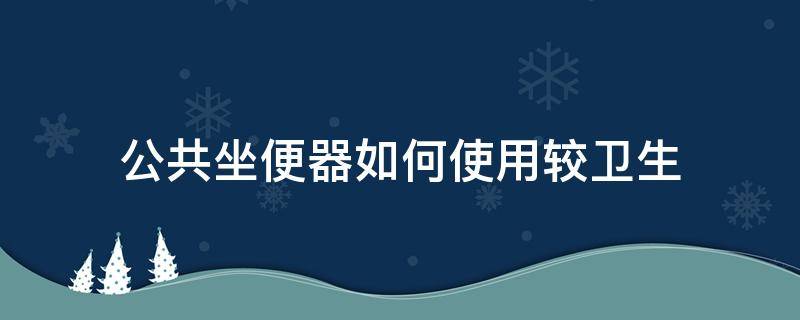 公共坐便器如何使用较卫生（公共卫生间坐便怎么用）