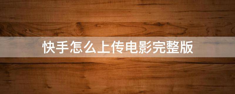 快手怎么上传电影完整版（快手怎样上传完整版电影）
