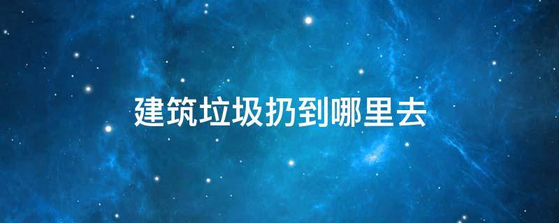 建筑垃圾扔到哪里去（建筑垃圾拿去哪里扔）