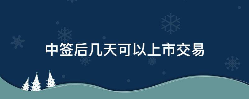 中签后几天可以上市交易（中签后几天能上市）