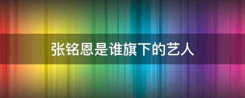 张铭恩是谁旗下的艺人 张铭恩的经纪人是谁