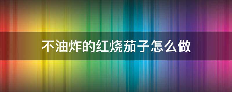 不油炸的红烧茄子怎么做（不用油炸的红烧茄子怎么做）