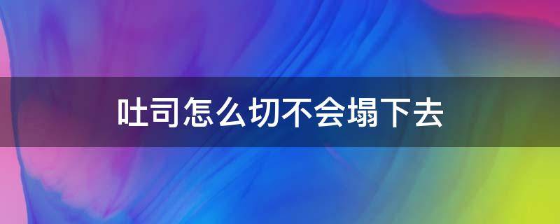 吐司怎么切不会塌下去（吐司为什么要凉透再切）