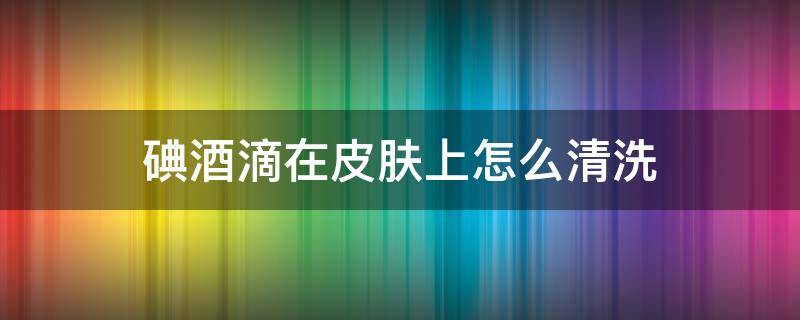 碘酒滴在皮肤上怎么清洗（碘酒留在皮肤上怎么才能去掉）