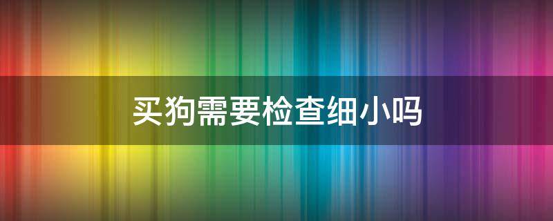 买狗需要检查细小吗 买狗怎么看有没有细小