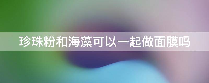 珍珠粉和海藻可以一起做面膜吗 珍珠粉和海藻可以一起做面膜吗女生