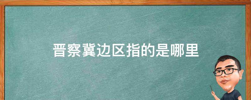 晋察冀边区指的是哪里 晋察冀边区指的是哪里怎样说说你的理解