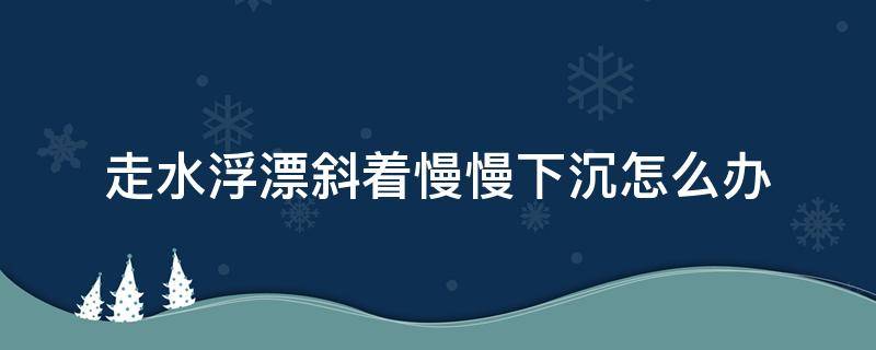 走水浮漂斜着慢慢下沉怎么办（浮漂入水老是斜着怎么解决）