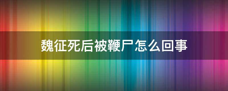 魏征死后被鞭尸怎么回事（魏征被鞭尸的原因）