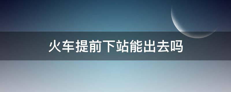 火车提前下站能出去吗（提前下火车可以出站吗）