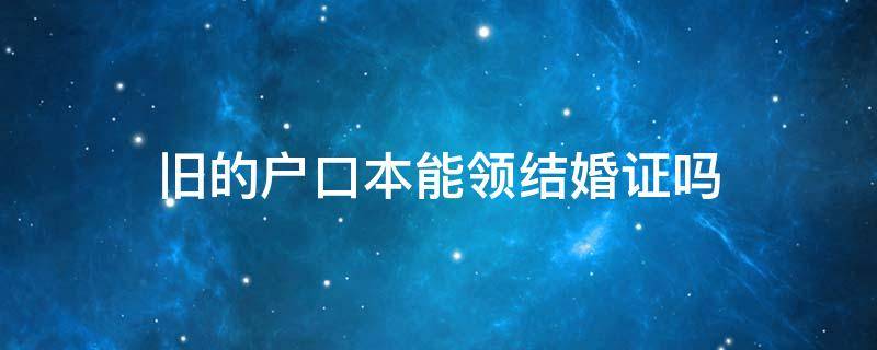 旧的户口本能领结婚证吗 用旧户口本办了结婚证生效吗