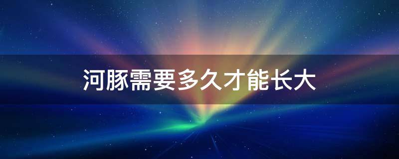 河豚需要多久才能长大 河豚最长能养多大