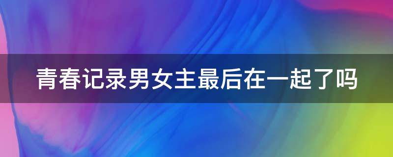 青春记录男女主最后在一起了吗（青春记录男女主最后在一起了吗）