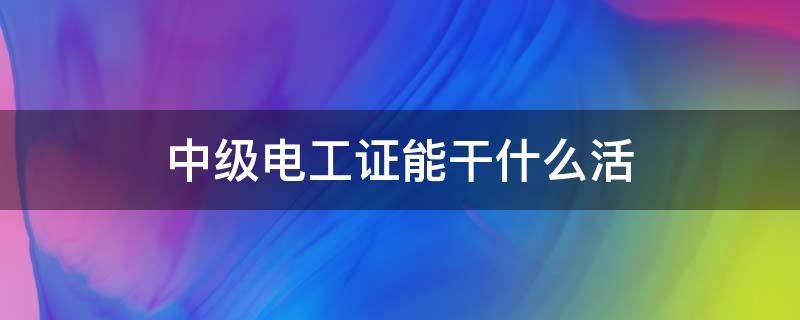 中级电工证能干什么活（中级电工证能干什么活工资多少）