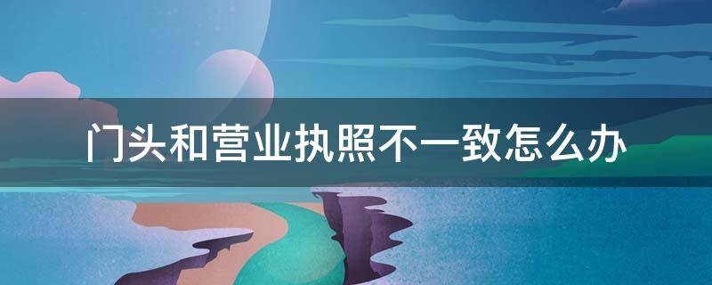 门头和营业执照不一致怎么办（门头和营业执照不一致怎么处罚）