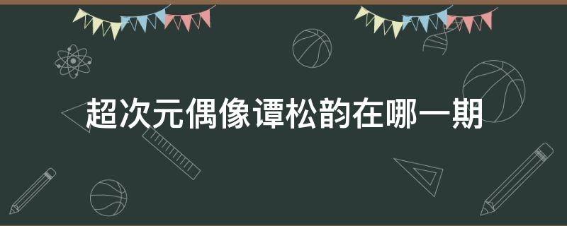 超次元偶像谭松韵在哪一期（谭松韵综艺节目全部）