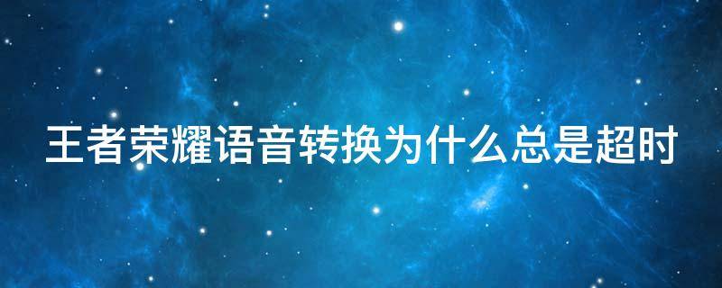 王者荣耀语音转换为什么总是超时 王者荣耀语音转换为什么总是超时呢