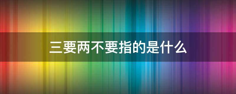 三要两不要指的是什么 三要二不要