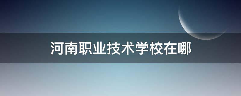 河南职业技术学校在哪（河南职业学校在哪里）