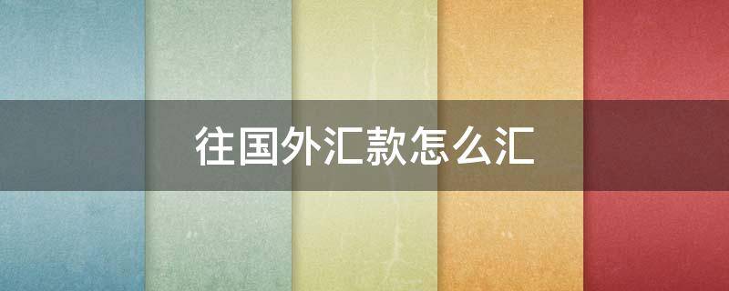 往国外汇款怎么汇（往国外汇款怎么汇最多能汇多少）