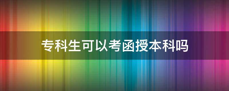 专科生可以考函授本科吗（专科生考函授本科怎么考）