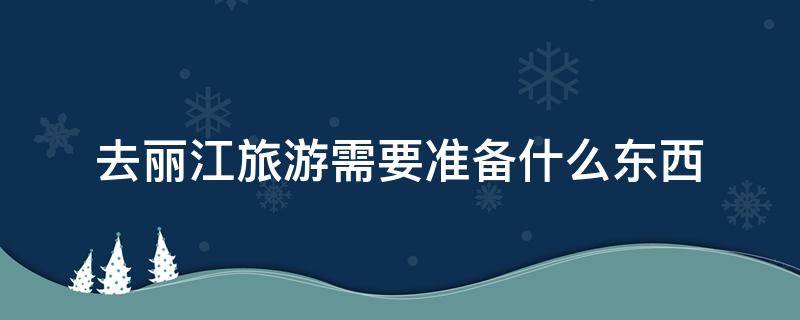 去丽江旅游需要准备什么东西 去丽江旅游需要带什么和注意什么