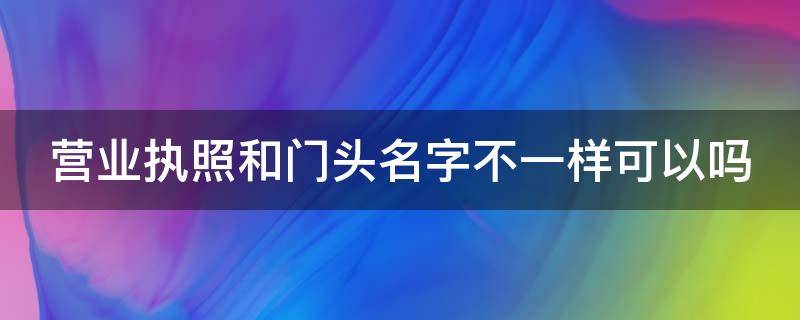 营业执照和门头名字不一样可以吗 营业执照和门头名字不一样可以吗?