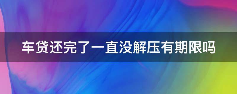 车贷还完了一直没解压有期限吗 车贷还完了一直没解压有期限吗怎么处理