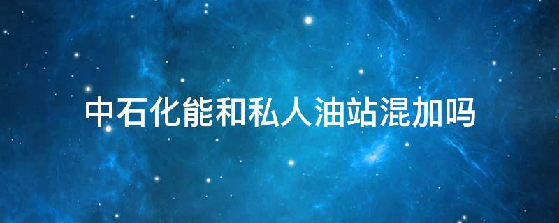 中石化能和私人油站混加吗 中石化能和私人油站混加吗还是跑没有了再加