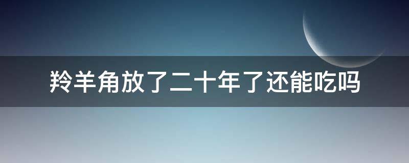 羚羊角放了二十年了还能吃吗（羚羊角放了十几年）
