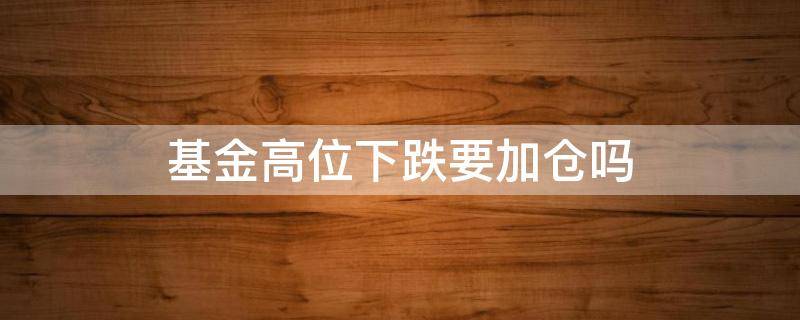 基金高位下跌要加仓吗（基金下跌多少适合加仓）