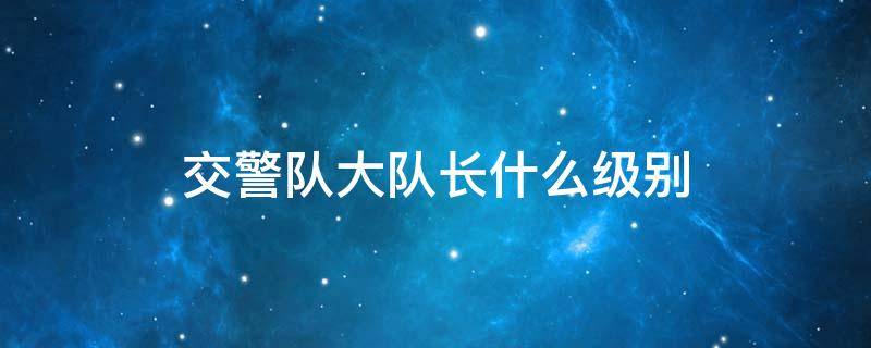 交警队大队长什么级别 交警大队大队长什么级别