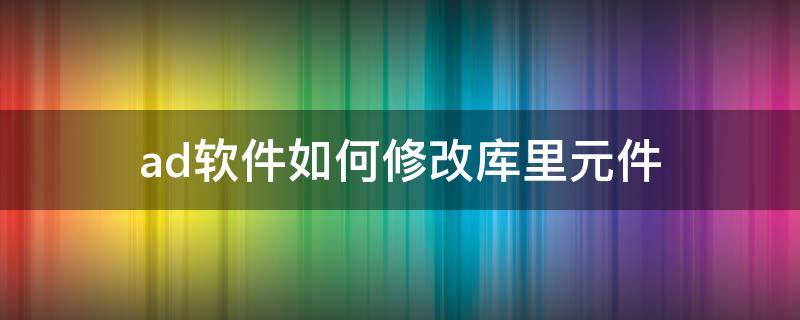 ad软件如何修改库里元件（ad怎么修改库元件）