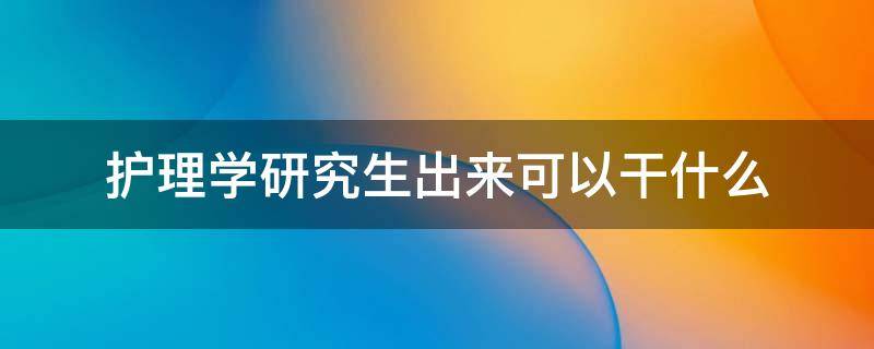 护理学研究生出来可以干什么（护理学研究生能干什么）