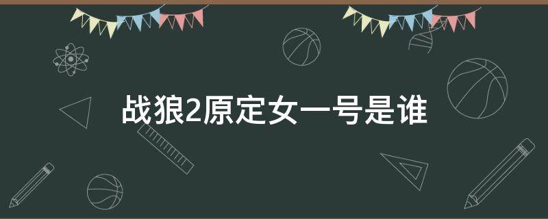 战狼2原定女一号是谁 战狼二原定的女主角是谁啊