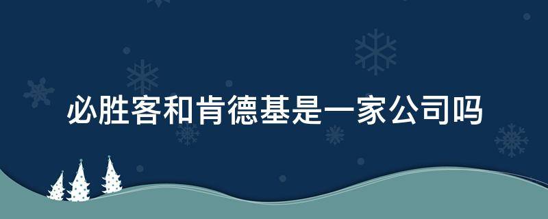 必胜客和肯德基是一家公司吗（肯德基和必胜客属于哪家公司）