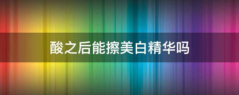 酸之后能擦美白精华吗 刷完酸之后可以用美白精华吗