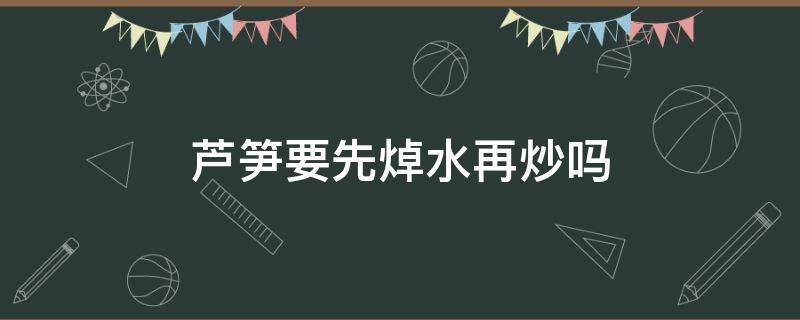 芦笋要先焯水再炒吗（芦笋炒之前需要用水焯一下吗）