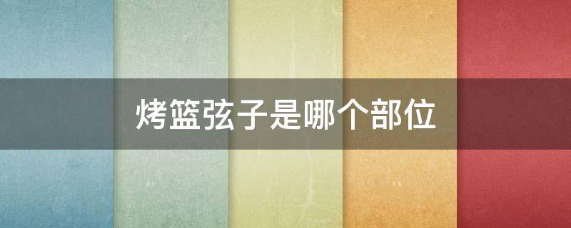 烤篮弦子是哪个部位（烤篮弦子是啥）