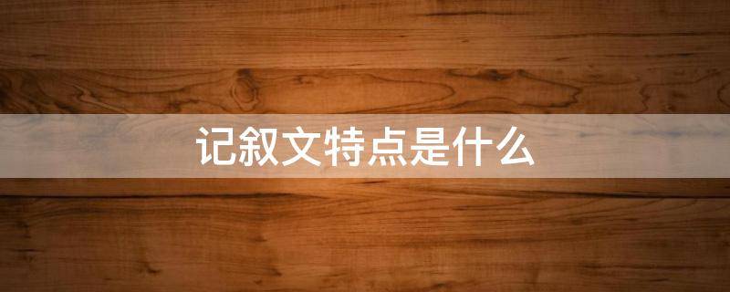 记叙文特点是什么 记叙文有哪些特点